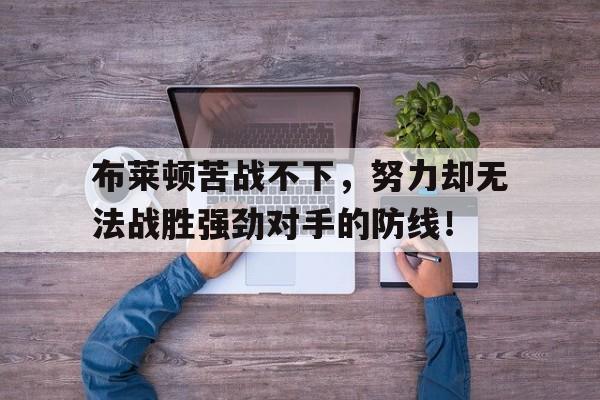 关于布莱顿苦战不下，努力却无法战胜强劲对手的防线！的信息