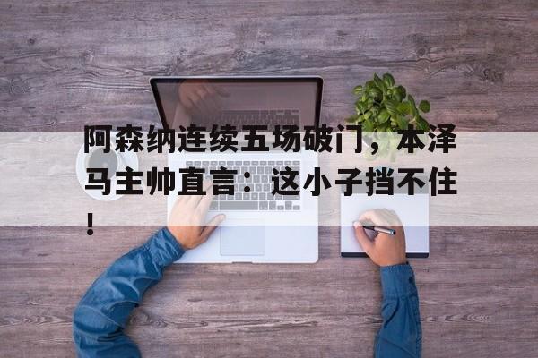 阿森纳连续五场破门，本泽马主帅直言：这小子挡不住！