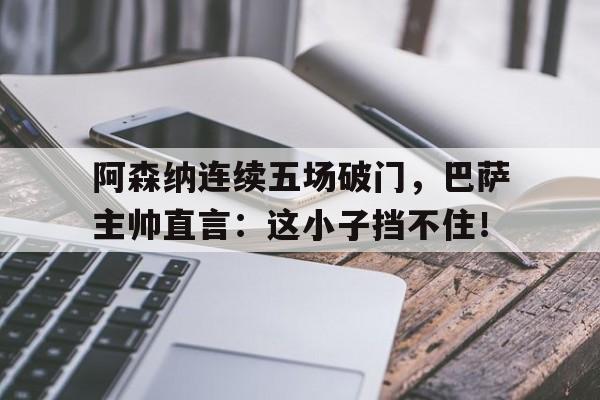 阿森纳连续五场破门，巴萨主帅直言：这小子挡不住！